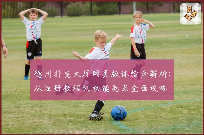 德州扑克大厅网页版体验全解析：从注册教程到功能亮点全面攻略